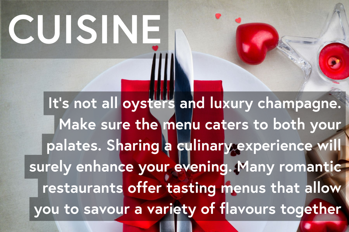 Cuisine: It’s not all about oysters and luxury champagne. Make sure the menu caters to both your palates. Sharing a culinary experience will surely enhance your evening. Many romantic restaurants offer tasting menus that allow you to savour a variety of flavours together.
